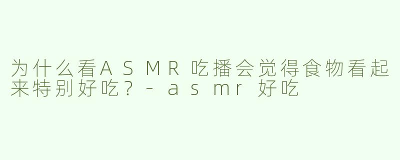 为什么看ASMR吃播会觉得食物看起来特别好吃？-asmr好吃