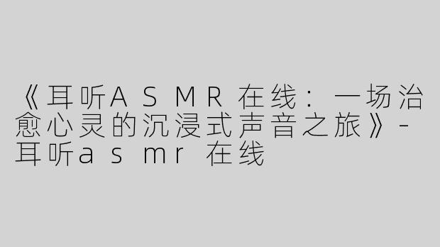 《耳听ASMR在线：一场治愈心灵的沉浸式声音之旅》-耳听asmr在线