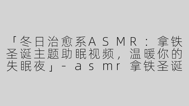 「冬日治愈系ASMR：拿铁圣诞主题助眠视频，温暖你的失眠夜」-asmr拿铁圣诞助眠视频