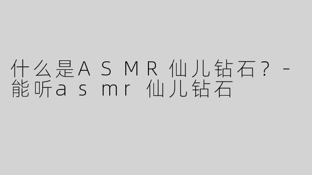 什么是ASMR仙儿钻石？-能听asmr仙儿钻石