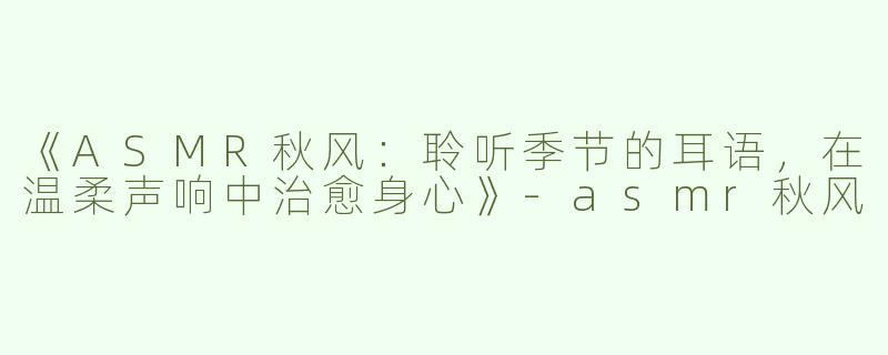 《ASMR秋风：聆听季节的耳语，在温柔声响中治愈身心》-asmr秋风