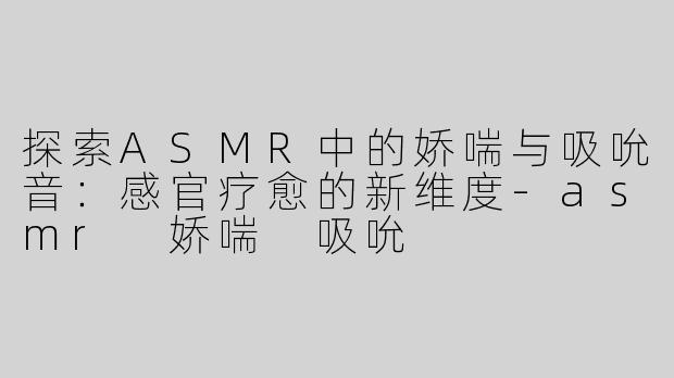 探索ASMR中的娇喘与吸吮音：感官疗愈的新维度-asmr 娇喘 吸吮