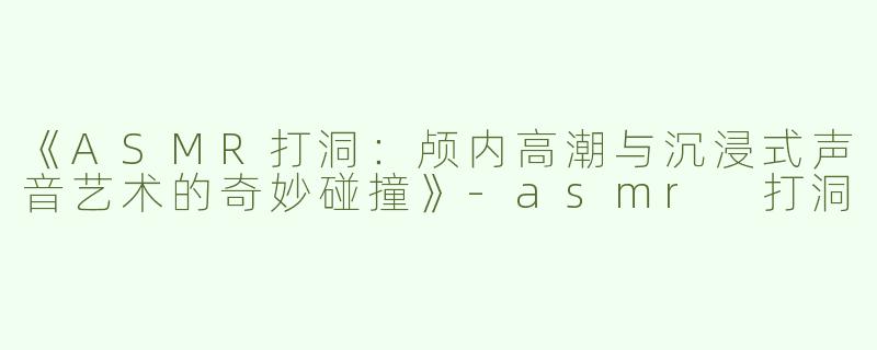 《ASMR打洞：颅内高潮与沉浸式声音艺术的奇妙碰撞》-asmr 打洞