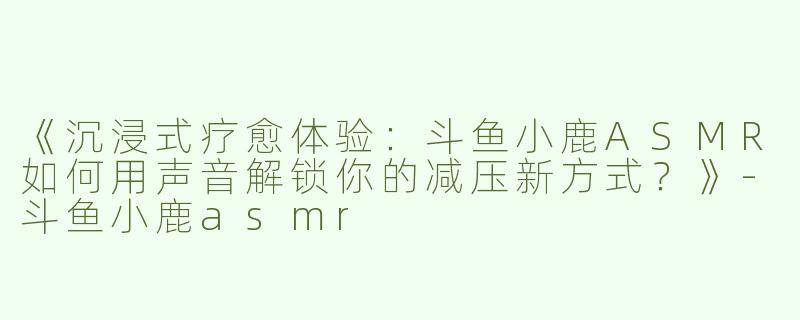 《沉浸式疗愈体验：斗鱼小鹿ASMR如何用声音解锁你的减压新方式？》-斗鱼小鹿asmr