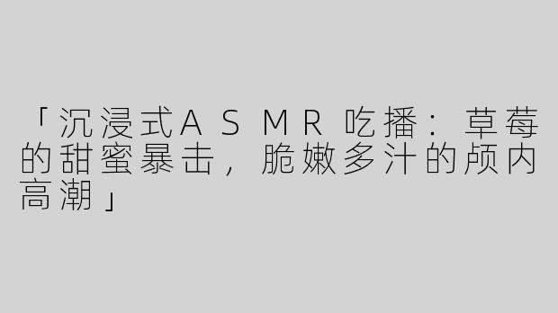 「沉浸式ASMR吃播：草莓的甜蜜暴击，脆嫩多汁的颅内高潮」