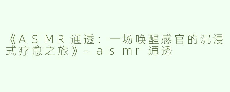 《ASMR通透：一场唤醒感官的沉浸式疗愈之旅》-asmr通透