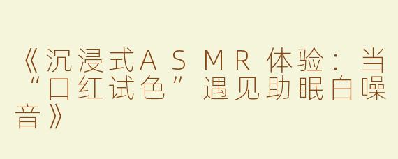 《沉浸式ASMR体验：当“口红试色”遇见助眠白噪音》