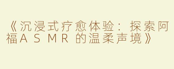 《沉浸式疗愈体验：探索阿福ASMR的温柔声境》