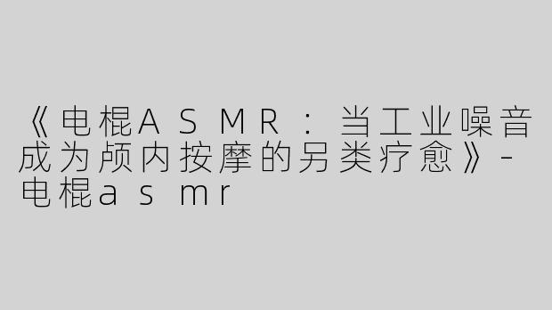 《电棍ASMR：当工业噪音成为颅内按摩的另类疗愈》-电棍asmr