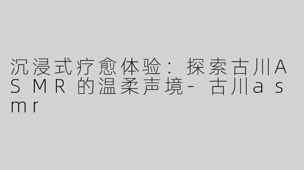 沉浸式疗愈体验：探索古川ASMR的温柔声境-古川asmr