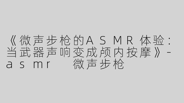 《微声步枪的ASMR体验：当武器声响变成颅内按摩》-asmr 微声步枪