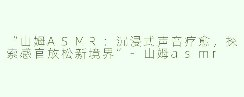 “山姆ASMR：沉浸式声音疗愈，探索感官放松新境界”-山姆asmr