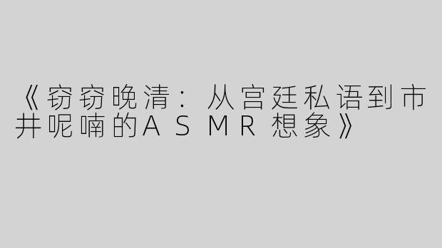 《窃窃晚清：从宫廷私语到市井呢喃的ASMR想象》