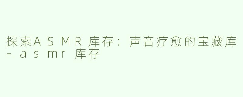 探索ASMR库存：声音疗愈的宝藏库-asmr库存