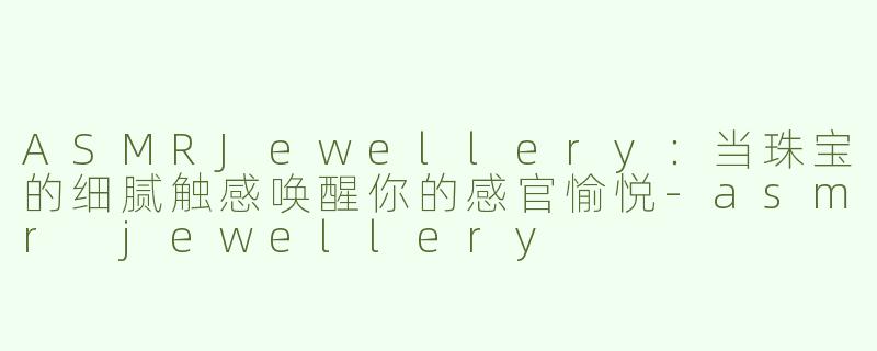 ASMRJewellery：当珠宝的细腻触感唤醒你的感官愉悦-asmr jewellery