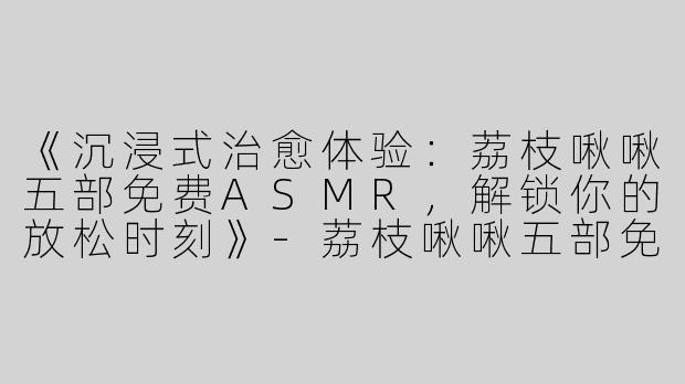 《沉浸式治愈体验：荔枝啾啾五部免费ASMR，解锁你的放松时刻》-荔枝啾啾五部免费ASMR