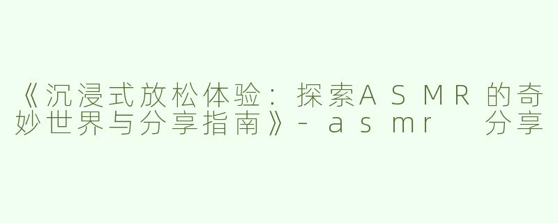 《沉浸式放松体验：探索ASMR的奇妙世界与分享指南》-asmr 分享