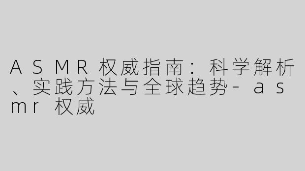 ASMR权威指南：科学解析、实践方法与全球趋势-asmr权威