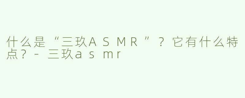 什么是“三玖ASMR”？它有什么特点？-三玖asmr