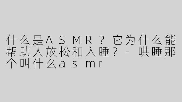 什么是ASMR？它为什么能帮助人放松和入睡？-哄睡那个叫什么asmr