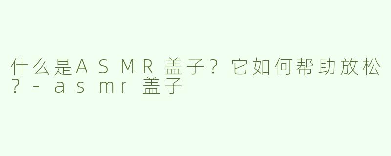 什么是ASMR盖子？它如何帮助放松？-asmr盖子
