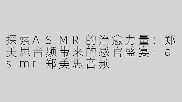 探索ASMR的治愈力量：郑美思音频带来的感官盛宴-asmr郑美思音频