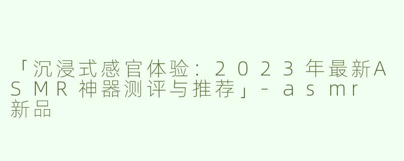 「沉浸式感官体验：2023年最新ASMR神器测评与推荐」-asmr 新品