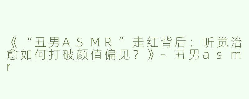 《“丑男ASMR”走红背后：听觉治愈如何打破颜值偏见？》-丑男asmr