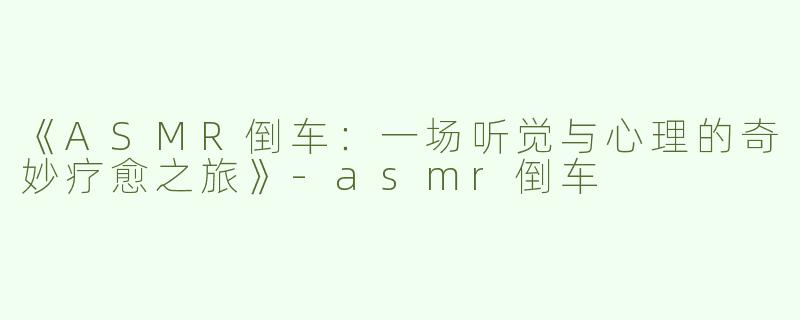《ASMR倒车：一场听觉与心理的奇妙疗愈之旅》-asmr倒车