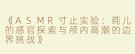 《ASMR寸止实验：莼儿的感官探索与颅内高潮的边界挑战》