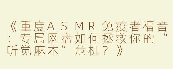 《重度ASMR免疫者福音：专属网盘如何拯救你的“听觉麻木”危机？》