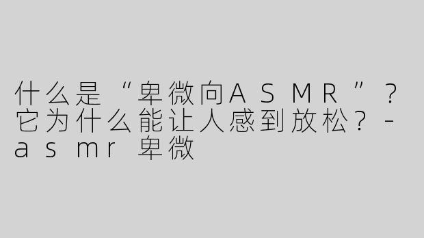 什么是“卑微向ASMR”？它为什么能让人感到放松？-asmr卑微