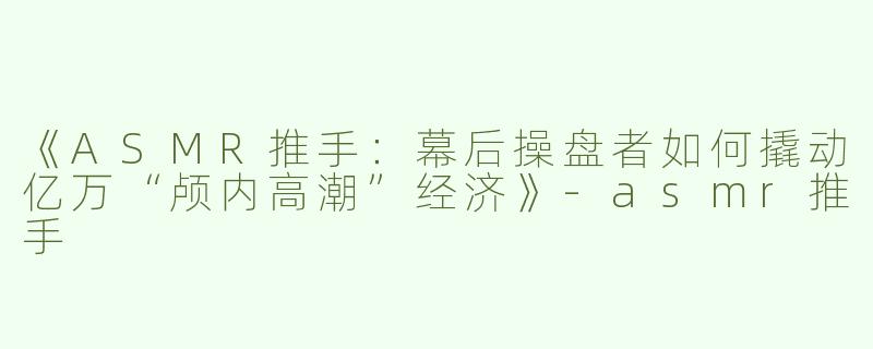 《ASMR推手：幕后操盘者如何撬动亿万“颅内高潮”经济》-asmr推手
