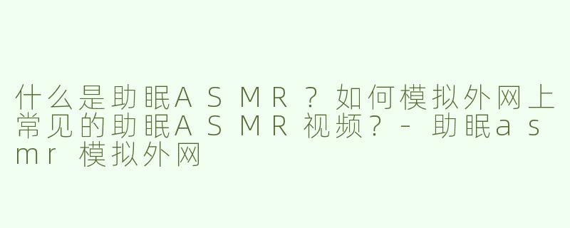 什么是助眠ASMR？如何模拟外网上常见的助眠ASMR视频？-助眠asmr模拟外网