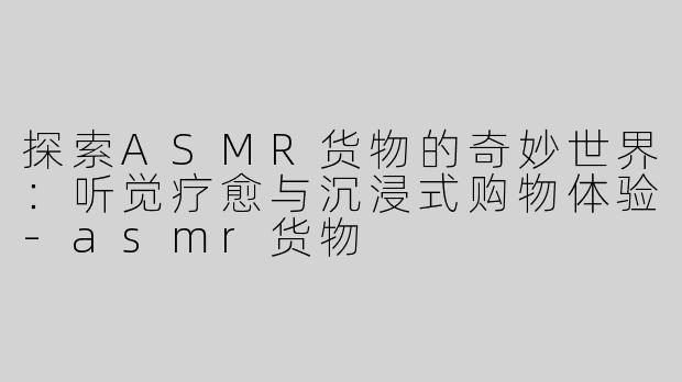 探索ASMR货物的奇妙世界：听觉疗愈与沉浸式购物体验-asmr货物