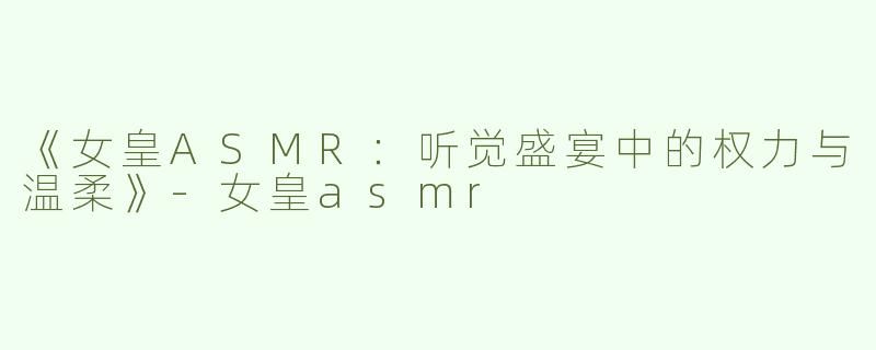 《女皇ASMR：听觉盛宴中的权力与温柔》-女皇asmr