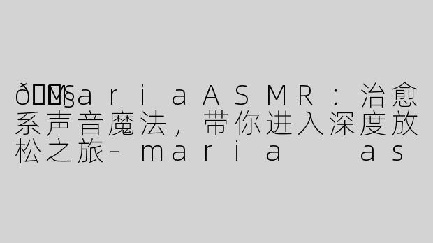 🎧MariaASMR：治愈系声音魔法，带你进入深度放松之旅-maria  asmr