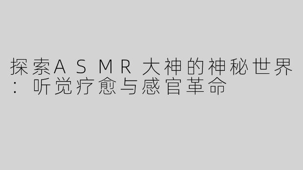 探索ASMR大神的神秘世界：听觉疗愈与感官革命