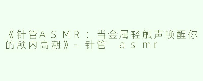 《针管ASMR：当金属轻触声唤醒你的颅内高潮》-针管 asmr