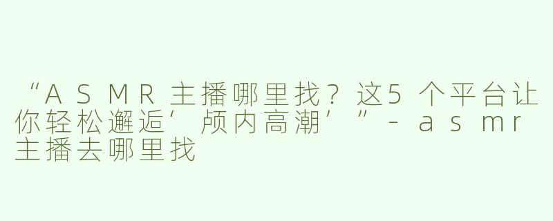 “ASMR主播哪里找？这5个平台让你轻松邂逅‘颅内高潮’”-asmr主播去哪里找