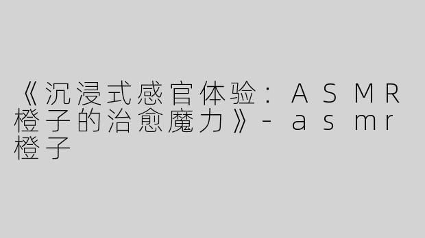《沉浸式感官体验：ASMR橙子的治愈魔力》-asmr橙子