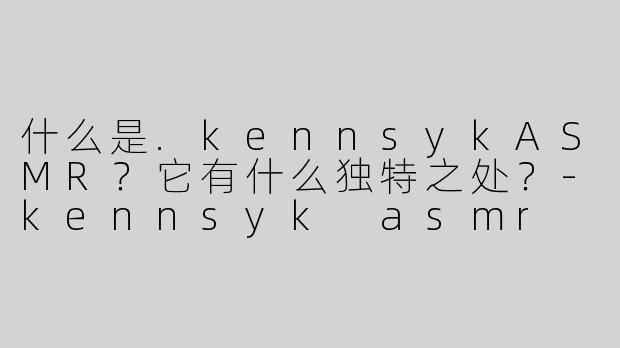 什么是.kennsykASMR？它有什么独特之处？-kennsyk asmr