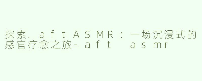 探索.aftASMR：一场沉浸式的感官疗愈之旅-aft asmr