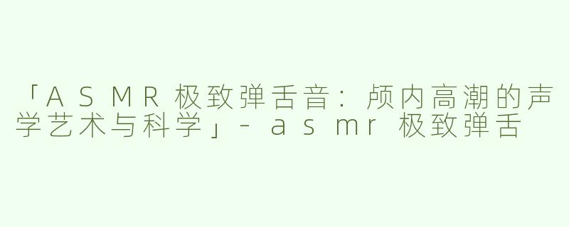 「ASMR极致弹舌音：颅内高潮的声学艺术与科学」-asmr极致弹舌