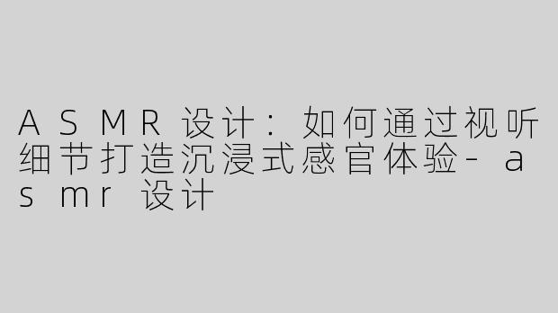 ASMR设计：如何通过视听细节打造沉浸式感官体验-asmr设计