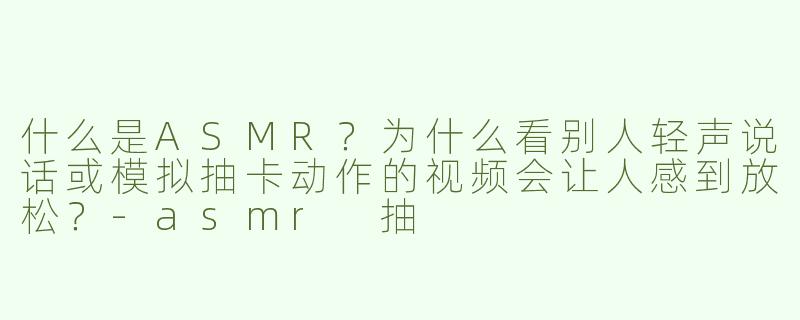 什么是ASMR？为什么看别人轻声说话或模拟抽卡动作的视频会让人感到放松？-asmr 抽