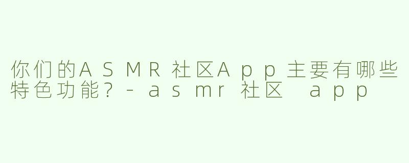你们的ASMR社区App主要有哪些特色功能？-asmr社区 app