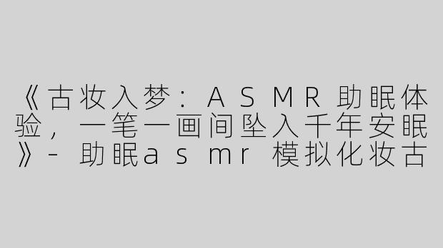 《古妆入梦：ASMR助眠体验，一笔一画间坠入千年安眠》