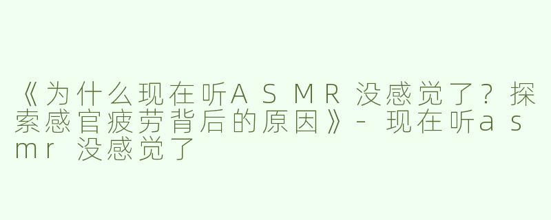 《为什么现在听ASMR没感觉了？探索感官疲劳背后的原因》-现在听asmr没感觉了