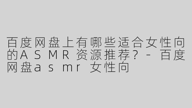 百度网盘上有哪些适合女性向的ASMR资源推荐？-百度网盘asmr女性向